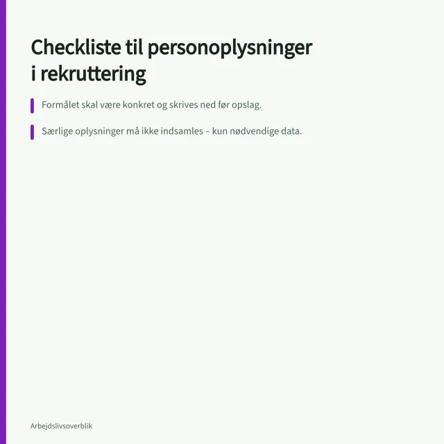Checkliste til personoplysninger i rekruttering: Formålet skal være konkret og skrives ned før opslag.; Særlige oplysninger må ikke indsamles – kun nødvendige data.; CPR-nummer gemmes først ved tilbud om ansættelse, ikke i screening. Behandling af personoplysninger i rekrutteringen: En checkliste